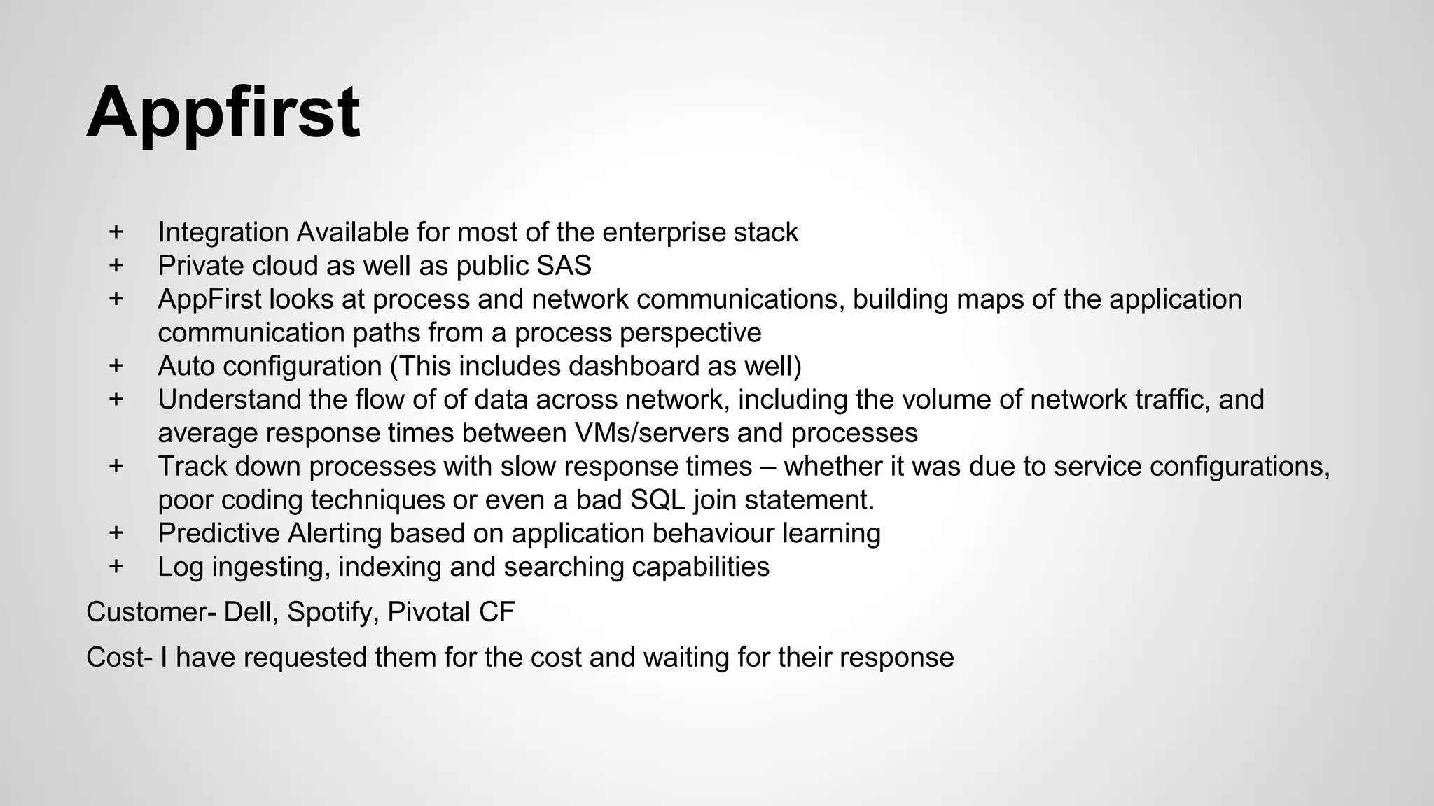Appfirst
+ Integration Available for most of the enterprise stack
+ Private cloud as well as public SAS
+ AppFirst looks at process and network communications, building maps of the application
communication paths from a process perspective
+ Auto configuration (This includes dashboard as well)
+ Understand the flow of of data across network, including the volume of network traffic, and
average response times between VMs/servers and processes
+ Track down processes with slow response times – whether it was due to service configurations,
poor coding techniques or even a bad SQL join statement.
+ Predictive Alerting based on application behaviour learning
+ Log ingesting, indexing and searching capabilities
Customer- Dell, Spotify, Pivotal CF
Cost- I have requested them for the cost and waiting for their response
 