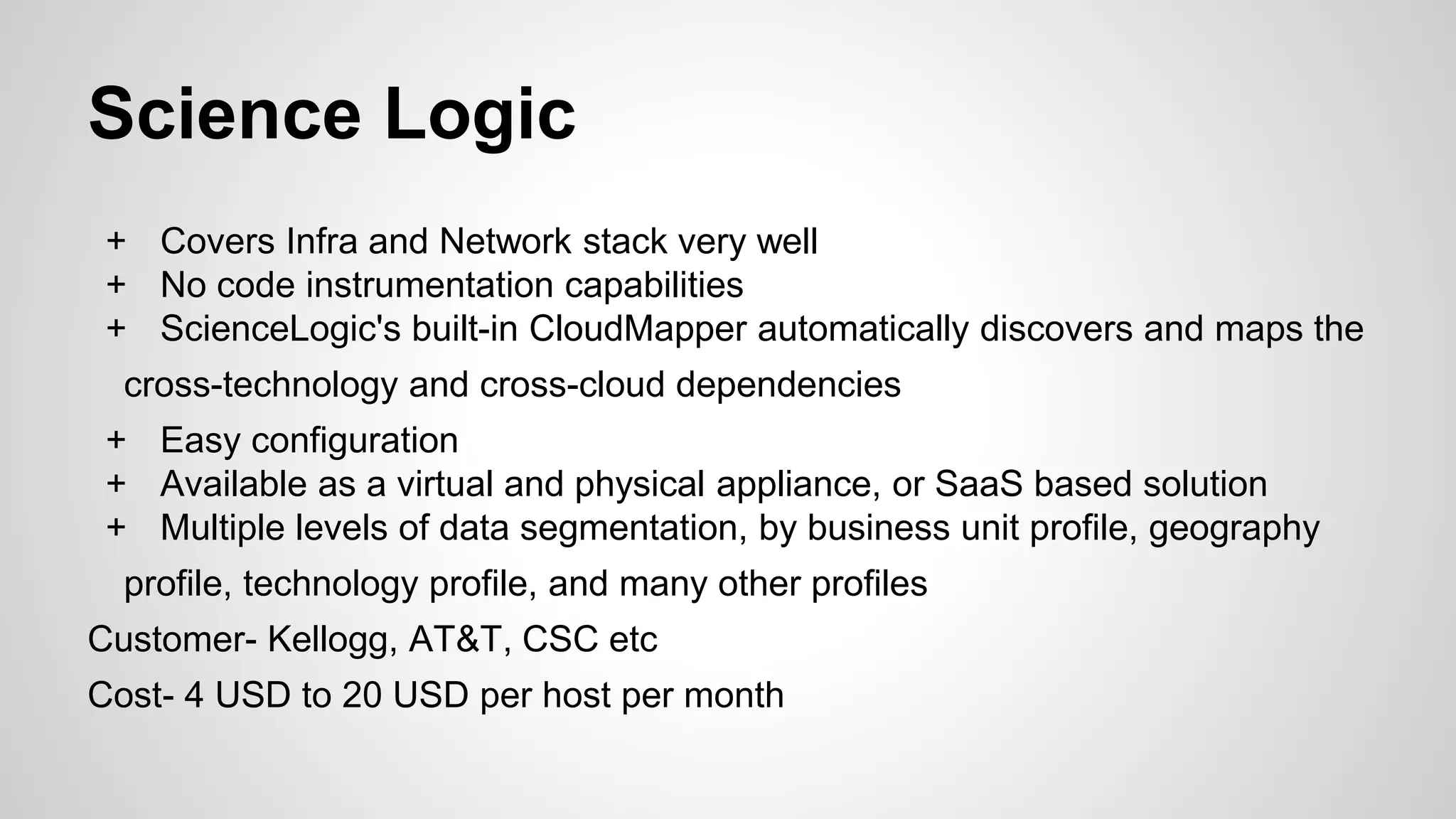 Science Logic
+ Covers Infra and Network stack very well
+ No code instrumentation capabilities
+ ScienceLogic's built-in CloudMapper automatically discovers and maps the
cross-technology and cross-cloud dependencies
+ Easy configuration
+ Available as a virtual and physical appliance, or SaaS based solution
+ Multiple levels of data segmentation, by business unit profile, geography
profile, technology profile, and many other profiles
Customer- Kellogg, AT&T, CSC etc
Cost- 4 USD to 20 USD per host per month
 