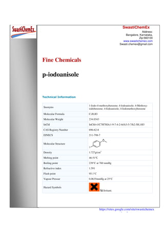 SwastiChemEx
Address:
Bangalore, Karnataka,
Zip:560100
www.swastichemex.com
Swasti.chemex@gmail.com
https://sites.google.com/site/swastichemex
/products
Fine Chemicals
p-iodoanisole
Technical Information
Snonyms
1-Iodo-4-methoxybenzene; 4-lodoanisole; 4-Methoxy-
iodobenzene; 4-Iodoanisole; 4-Iodomethoxybenzene
Molecular Formula C7H7IO
Molecular Weight 234.0343
InChI InChI=1/C7H7IO/c1-9-7-4-2-6(8)3-5-7/h2-5H,1H3
CAS Registry Number 696-62-8
EINECS 211-798-7
Molecular Structure
Density 1.727g/cm3
Melting point 46-51℃
Boiling point 239°C at 760 mmHg
Refractive index 1.591
Flash point 95.1°C
Vapour Pressur 0.0635mmHg at 25°C
Hazard Symbols
Xi:Irritant;
 