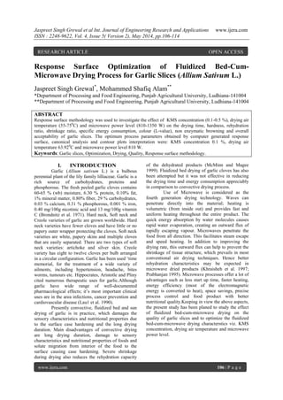 Jaspreet Singh Grewal et al Int. Journal of Engineering Research and Applications www.ijera.com
ISSN : 2248-9622, Vol. 4, Issue 5( Version 2), May 2014, pp.106-114
www.ijera.com 106 | P a g e
Response Surface Optimization of Fluidized Bed-Cum-
Microwave Drying Process for Garlic Slices (Allium Sativum L.)
Jaspreet Singh Grewal*
, Mohammed Shafiq Alam**
*Department of Processing and Food Engineering, Punjab Agricultural University, Ludhiana-141004
**Department of Processing and Food Engineering, Punjab Agricultural University, Ludhiana-141004
ABSTRACT
Response surface methodology was used to investigate the effect of KMS concentration (0.1-0.5 %), drying air
temperature (55-750
C) and microwave power level (810-1350 W) on the drying time, hardness, rehydration
ratio, shrinkage ratio, specific energy consumption, colour (L-value), non enzymatic browning and overall
acceptability of garlic slices. The optimum process parameters obtained by computer generated response
surface, canonical analysis and contour plots interpretation were: KMS concentration 0.1 %, drying air
temperature 63.920
C and microwave power level 810 W.
Keywords: Garlic slices, Optimization, Drying, Quality, Response surface methodology.
I. INTRODUCTION
Garlic (Allium sativum L.) is a bulbous
perennial plant of the lily family lilliaceae. Garlic is a
rich source of carbohydrates, proteins and
phosphorous. The fresh peeled garlic cloves contains
60-65 % (wb) moisture, 6.30 % protein, 0.10% fat,
1% mineral matter, 0.80% fiber, 29 % carbohydrates,
0.03 % calcium, 0.31 % phosphorous, 0.001 % iron,
0.40 mg/100g nicotinic acid and 13 mg/100g vitamin
C (Brondnitz et al. 1971). Hard neck, Soft neck and
Creole varieties of garlic are grown worldwide. Hard
neck varieties have fewer cloves and have little or no
papery outer wrapper protecting the cloves. Soft neck
varieties are white, papery skins and multiple cloves
that are easily separated. There are two types of soft
neck varieties: artichoke and silver skin. Creole
variety has eight to twelve cloves per bulb arranged
in a circular configuration. Garlic has been used ‘time
memorial, for the treatment of a wide variety of
ailments, including hypertension, headache, bites
worms, tumours etc. Hippocrates, Aristotle and Pliny
cited numerous therapeutic uses for garlic.Although
garlic have wide range of well-documented
pharmacological effects; it’s most important clinical
uses are in the area infections, cancer prevention and
cardiovascular disease (Lau1 et al. 1990).
Presently convective, fluidized bed and sun
drying of garlic is in practice, which damages the
sensory characteristics and nutritional properties due
to the surface case hardening and the long drying
duration. Main disadvantages of convective drying
are long drying duration, damage to sensory
characteristics and nutritional properties of foods and
solute migration from interior of the food to the
surface causing case hardening. Severe shrinkage
during drying also reduces the rehydration capacity
of the dehydrated products (McMinn and Magee
1999). Fluidized bed drying of garlic cloves has also
been attempted but it was not effective in reducing
the drying time and energy consumption appreciably
in comparison to convective drying process.
Use of Microwave is considered as the
fourth generation drying technology. Waves can
penetrate directly into the material; heating is
volumetric (from inside out) and provides fast and
uniform heating throughout the entire product. The
quick energy absorption by water molecules causes
rapid water evaporation, creating an outward flux of
rapidly escaping vapour. Microwaves penetrate the
food from all direction. This facilitates steam escape
and speed heating. In addition to improving the
drying rate, this outward flux can help to prevent the
shrinkage of tissue structure, which prevails in most
conventional air drying techniques. Hence better
rehydration characteristics may be expected in
microwave dried products (Khraisheh et al. 1997;
Prabhanjan 1995). Microwave processes offer a lot of
advantages such as less start up time, faster heating,
energy efficiency (most of the electromagnetic
energy is converted to heat), space savings, precise
process control and food product with better
nutritional quality.Keeping in view the above aspects,
the present study has been planed to study the effect
of fluidized bed-cum-microwave drying on the
quality of garlic slices and to optimize the fluidized
bed-cum-microwave drying characterstics viz. KMS
concentration, drying air temperature and microwave
power level.
RESEARCH ARTICLE OPEN ACCESS
 