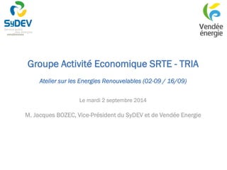 Groupe Activité Economique SRTE - TRIA 
Atelier sur les Energies Renouvelables (02-09 / 16/09) 
Le mardi 2 septembre 2014 
M. Jacques BOZEC, Vice-Président du SyDEV et de Vendée Energie  