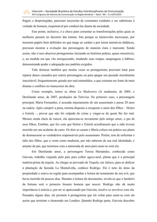 Intercom – Sociedade Brasileira de Estudos Interdisciplinares da Comunicação
XVII Congresso de Ciências da Comunicação na Região Nordeste – Natal - RN – 2 a 4/07/2015
frágeis e desprotegidas, pareciam necessitar de constantes cuidados e ser submissas à
vontade do homem, responsável por conduzi-las diante da sociedade.
Este ponto, inclusive, é a chave para comentar as transformações pelas quais as
mulheres passam no decorrer das tramas. Isto porque as telenovelas mexicanas, por
trazerem papéis bem definidos no que tange ao caráter e por terem narrativas didáticas,
precisam mostrar a evolução das personagens de maneira clara e marcante. Sendo
assim, não é raro observar protagonistas iniciando as histórias pobres, quase miseráveis,
e, na medida em que vão enriquecendo, mudando suas roupas, maquiagens e hábitos,
demonstrando poder e adequação aos padrões exigidos.
Vale destacar também que muitas vezes as protagonistas precisam lutar para
reparar danos causados por outros personagens ou para apagar um passado moralmente
inaceitável, frequentemente gerado por mal-entendidos, o que costuma ser fonte de mais
dramas e conflitos no transcorrer da obra.
Como exemplo, temos as obras La Madrastra (A madrasta), de 2005, e
Destilando amor, de 2007, produções da Televisa. No primeiro caso, a personagem
principal, María Fernandez, é acusada injustamente de um assassinato e passa 20 anos
na cadeia. Após cumprir a pena, retorna disposta a recuperar o amor dos filhos – Heitor
e Estrela –, provar que não foi culpada do crime e vingar-se de quem lhe fez mal.
Mesmo ainda cheia de rancor, ela apaixona-se novamente pelo antigo amor, o pai de
seus filhos, Esteban, que fez com que Heitor e Estrela acreditassem que a mãe tivesse
morrido em um acidente de carro. Os dois se casam e María coloca em prática seu plano
de desmascarar os verdadeiros responsáveis pelo assassinato. Porém, tem de enfrentar o
ódio dos filhos, que a veem como madrasta, por não saberem de sua real identidade, e
amante do pai, que terminou com a namorada de anos para casar-se com ela.
Em Destilando amor, a personagem Teresa Hernández, conhecida como
Gaivota, trabalha viajando pelo país para colher agave-azul, planta que é a principal
matéria-prima da tequila. Ao chegar ao povoado de Tequila, em Jalisco, para se dedicar
à plantação da fazenda La Montalveña, conhece Rodrigo. Ele é neto do dono da
propriedade e estava na região para acompanhar a leitura do testamento de seu avô, que
havia morrido há poucos dias. Durante a leitura do documento, revela-se que o herdeiro
da fortuna será o primeiro bisneto homem que nascer. Rodrigo não dá muita
importância à notícia e, por ter se apaixonado por Gaivota, resolve se envolver com ela.
Passados alguns dias, ele promete à protagonista que irá voltar para casar-se com ela
assim que terminar o doutorado em Londres. Quando Rodrigo parte, Gaivota descobre
 
