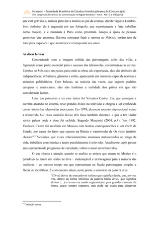 Intercom – Sociedade Brasileira de Estudos Interdisciplinares da Comunicação
XVII Congresso de Ciências da Comunicação na Região Nordeste – Natal - RN – 2 a 4/07/2015
que está grávida e, ansiosa para dar a notícia ao pai da criança, decide viajar a Londres.
Sem dinheiro, ela é enganada por um fotógrafo, que supostamente a faria trabalhar
como modelo, e é mandada à Paris como prostituta. Graças à ajuda de pessoas
generosas que encontra, Gaivota consegue fugir e retorna ao México, porém tem de
lutar para esquecer o que aconteceu e reconquistar seu amor.
As divas latinas
Contrastando com a imagem sofrida das personagens, além das vilãs, e
figurando como parte essencial para o sucesso das telenovelas, encontram-se as atrizes.
Estrelas no México e em países para onde as obras são exportadas, elas são símbolos de
independência, influência, glamour e estilo, aparecendo em inúmeras capas de revistas e
anúncios publicitários. Com belezas, na maioria das vezes, que seguem padrões
europeus e americanos, elas não lembram a realidade dos países em que são
consideradas ícones.
Uma das primeiras a ter esse status foi Veronica Castro. Ela, que começou a
carreira atuando no cinema, teve grandes êxitos na televisão e chegou a ser conhecida
como rainha das telenovelas mexicanas. Em 1979, alcançou sucesso internacional como
a telenovela Los ricos también lloran (Os ricos também choram), o que a fez visitar
vários países onde a obra foi exibida. Segundo Mazziotti (2004, p.4), “em 1992,
Verónica Castro foi recebida em Moscou com honras correspondentes a um chefe de
Estado, por causa do furor que causou na Rússia a transmissão de Os ricos também
choram”.6
Veronica, que viveu relacionamentos amorosos malsucedidos ao longo da
vida, trabalhou com música e teatro paralelamente à televisão. Atualmente, após passar
anos apresentando programas de variedade, voltou a atuar em telenovelas.
O que chama a atenção quando se analisa as atrizes que atuam no México é o
paradoxo de terem um status de diva – inalcançável e extravagante para a maioria das
mulheres – ao mesmo tempo em que representam na ficção personagens simples e
fáceis de identificar. É conveniente situar, neste ponto, o contexto da palavra diva:
“[Diva] deriva de uma palavra italiana que significa deusa, que, por sua
vez, deriva da forma feminina da palavra latina divus, que significa
divino. (...) o termo era usado orginalmente para grandes cantoras de
ópera, quase sempre sopranos, mas pode ser usado para descrever
6
Tradução nossa.
 