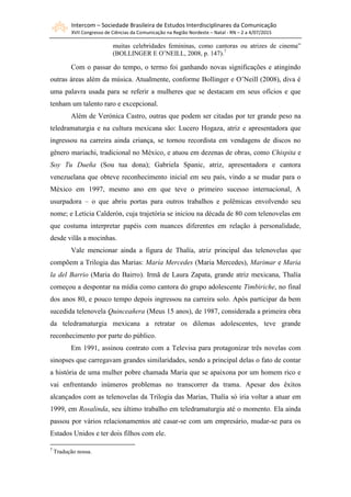 Intercom – Sociedade Brasileira de Estudos Interdisciplinares da Comunicação
XVII Congresso de Ciências da Comunicação na Região Nordeste – Natal - RN – 2 a 4/07/2015
muitas celebridades femininas, como cantoras ou atrizes de cinema”
(BOLLINGER E O’NEILL, 2008, p. 147).7
Com o passar do tempo, o termo foi ganhando novas significações e atingindo
outras áreas além da música. Atualmente, conforme Bollinger e O’Neill (2008), diva é
uma palavra usada para se referir a mulheres que se destacam em seus ofícios e que
tenham um talento raro e excepcional.
Além de Verónica Castro, outras que podem ser citadas por ter grande peso na
teledramaturgia e na cultura mexicana são: Lucero Hogaza, atriz e apresentadora que
ingressou na carreira ainda criança, se tornou recordista em vendagens de discos no
gênero mariachi, tradicional no México, e atuou em dezenas de obras, como Chispita e
Soy Tu Dueña (Sou tua dona); Gabriela Spanic, atriz, apresentadora e cantora
venezuelana que obteve reconhecimento inicial em seu país, vindo a se mudar para o
México em 1997, mesmo ano em que teve o primeiro sucesso internacional, A
usurpadora – o que abriu portas para outros trabalhos e polêmicas envolvendo seu
nome; e Leticia Calderón, cuja trajetória se iniciou na década de 80 com telenovelas em
que costuma interpretar papéis com nuances diferentes em relação à personalidade,
desde vilãs a mocinhas.
Vale mencionar ainda a figura de Thalía, atriz principal das telenovelas que
compõem a Trilogia das Marias: María Mercedes (Maria Mercedes), Marimar e Maria
la del Barrio (Maria do Bairro). Irmã de Laura Zapata, grande atriz mexicana, Thalía
começou a despontar na mídia como cantora do grupo adolescente Timbiriche, no final
dos anos 80, e pouco tempo depois ingressou na carreira solo. Após participar da bem
sucedida telenovela Quinceañera (Meus 15 anos), de 1987, considerada a primeira obra
da teledramaturgia mexicana a retratar os dilemas adolescentes, teve grande
reconhecimento por parte do público.
Em 1991, assinou contrato com a Televisa para protagonizar três novelas com
sinopses que carregavam grandes similaridades, sendo a principal delas o fato de contar
a história de uma mulher pobre chamada Maria que se apaixona por um homem rico e
vai enfrentando inúmeros problemas no transcorrer da trama. Apesar dos êxitos
alcançados com as telenovelas da Trilogia das Marias, Thalía só iria voltar a atuar em
1999, em Rosalinda, seu último trabalho em teledramaturgia até o momento. Ela ainda
passou por vários relacionamentos até casar-se com um empresário, mudar-se para os
Estados Unidos e ter dois filhos com ele.
7
Tradução nossa.
 