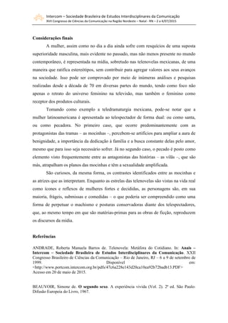 Intercom – Sociedade Brasileira de Estudos Interdisciplinares da Comunicação
XVII Congresso de Ciências da Comunicação na Região Nordeste – Natal - RN – 2 a 4/07/2015
Considerações finais
A mulher, assim como no dia a dia ainda sofre com resquícios de uma suposta
superioridade masculina, mais evidente no passado, mas não menos presente no mundo
contemporâneo, é representada na mídia, sobretudo nas telenovelas mexicanas, de uma
maneira que ratifica estereótipos, sem contribuir para agregar valores aos seus avanços
na sociedade. Isso pode ser comprovado por meio de inúmeras análises e pesquisas
realizadas desde a década de 70 em diversas partes do mundo, tendo como foco não
apenas o retrato do universo feminino na televisão, mas também o feminino como
receptor dos produtos culturais.
Tomando como exemplo a teledramaturgia mexicana, pode-se notar que a
mulher latinoamericana é apresentada ao telespectador de forma dual: ou como santa,
ou como pecadora. No primeiro caso, que ocorre predominantemente com as
protagonistas das tramas – as mocinhas –, percebem-se artifícios para ampliar a aura de
benignidade, a importância da dedicação à família e a busca constante delas pelo amor,
mesmo que para isso seja necessário sofrer. Já no segundo caso, o pecado é posto como
elemento visto frequentemente entre as antagonistas das histórias – as vilãs –, que são
más, atrapalham os planos das mocinhas e têm a sexualidade amplificada.
São curiosos, da mesma forma, os contrastes identificados entre as mocinhas e
as atrizes que as interpretam. Enquanto as estrelas das telenovelas são vistas na vida real
como ícones e reflexos de mulheres fortes e decididas, as personagens são, em sua
maioria, frágeis, submissas e comedidas – o que poderia ser compreendido como uma
forma de perpetuar o machismo e posturas conservadoras diante dos telespectadores,
que, ao mesmo tempo em que são matérias-primas para as obras de ficção, reproduzem
os discursos da mídia.
Referências
ANDRADE, Roberta Manuela Barros de. Telenovela: Metáfora do Cotidiano. In: Anais –
Intercom – Sociedade Brasileira de Estudos Interdisciplinares da Comunicação. XXII
Congresso Brasileiro de Ciências da Comunicação – Rio de Janeiro, RJ – 6 a 9 de setembro de
1999. Disponível em:
<http://www.portcom.intercom.org.br/pdfs/47c6a228e143d20ca10ea92b72badb13.PDF>
Acesso em 20 de maio de 2015.
BEAUVOIR, Simone de. O segundo sexo. A experiência vivida (Vol. 2). 2ª ed. São Paulo:
Difusão Europeia do Livro, 1967.
 