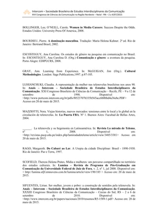 Intercom – Sociedade Brasileira de Estudos Interdisciplinares da Comunicação
XVII Congresso de Ciências da Comunicação na Região Nordeste – Natal - RN – 2 a 4/07/2015
BOLLINGER, Lee; O’NEILL, Carole. Women in Media Careers: Success Despite the Odds.
Estados Unidos: University Press Of America, 2008.
BOURDIEU, Pierre. A dominação masculina. Tradução: Maria Helena Kuhner. 2ª ed. Rio de
Janeiro: Bertrand Brasil, 2002.
ESCOSTEGUY, Ana Carolina. Os estudos de gênero na pesquisa em comunicação no Brasil.
In: ESCOSTEGUY, Ana Carolina D. (Org.) Comunicação e gênero: a aventura da pesquisa.
Porto Alegre: EDIPUCRS, 2008.
GRAY, Ann. Learning from Experience. In: McGUIGAN, Jim (Org.). Cultural
Methodologies. London: Sage Publications,1997. p.87-105.
LUHIANCHUKI, Claudia. A representação da mulher nas telenovelas brasileiras nos anos 90.
In: Anais – Intercom – Sociedade Brasileira de Estudos Interdisciplinares da
Comunicação. XXI Congresso Brasileiro de Ciências da Comunicação – Recife, PE – 9 a 12 de
setembro de 1998. Disponível em:
<http://www.portcom.intercom.org.br/pdfs/f8523707b335b565acc6b0bbd4a36ebe.PDF>
Acesso em 20 de maio de 2015.
MAZZIOTTI, Nora. Viejas historias, nuevos mercados: tensiones entre lo local y lo global en la
circulación de telenovelas. In: La Puerta FBA. Nº 1. Buenos Aires: Facultad de Bellas Artes,
2004.
______. La telenovela y su hegemonía en Latinoamérica. In: Revista La mirada de Telemo,
nº 1, 2008. Disponível em:
<http://revistas.pucp.edu.pe/index.php/lamiradadetelemo/article/view/3485/3381> Acesso em
20 de maio de 2015.
RAGO, Margareth. Do Cabaré ao Lar. A Utopia da cidade Disciplinar: Brasil - 1890-1930.
Rio de Janeiro: Paz e Terra, 1997.
SCOFIELD, Thereza Helena Prates. Mídia e mulheres: um percurso compartilhado no território
dos estudos culturais. In: Lumina – Revista do Programa de Pós-Graduação em
Comunicação da Universidade Federal de Juiz de Fora, v. 2, nº 1, jul 2008. Disponível em:
< http://lumina.ufjf.emnuvens.com.br/lumina/article/view/190/185 > Acesso em: 20 de maio de
2015.
SIFUENTES, Lírian. Ser mulher, jovem e pobre: a construção de sentidos pela telenovela. In:
Anais – Intercom – Sociedade Brasileira de Estudos Interdisciplinares da Comunicação.
XXXIII Congresso Brasileiro de Ciências da Comunicação – Caxias do Sul, RS – 2 a 6 de
setembro de 2010. Disponível em:
<http://www.intercom.org.br/papers/nacionais/2010/resumos/R5-1589-1.pdf> Acesso em: 20 de
maio de 2015.
 