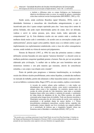 Intercom – Sociedade Brasileira de Estudos Interdisciplinares da Comunicação
XVII Congresso de Ciências da Comunicação na Região Nordeste – Natal - RN – 2 a 4/07/2015
e instituir a diferença entre os corpos biológicos em fundamentos
objetivos da diferença entre os sexos, no sentido de gênero, construídos
como duas essências sociais hierarquizadas (BOURDIEU, 2002, p. 42).
Sendo assim, ainda conforme Bourdieu (apud Sifuentes, 2010), como as
identidades femininas e masculinas são classificadas antagonicamente, o que é
incentivado para eles é quase sempre reprimido para elas: “uma moça deve sentar de
pernas fechadas, não pode expor determinadas partes do corpo, deve ser delicada,
vaidosa e servir às outras pessoas, pois, desse modo, todos aprovarão seu
comportamento” (p. 6). Esta dinâmica resulta em um cenário onde a conduta das
mulheres desde muito cedo é controlada e, de acordo com as convenções criadas pelo
androcentrismo3
, precisa seguir certos padrões. Quem ousa a se rebelar contra o que é
implicitamente (ou explicitamente) estabelecido, corre o risco de sofrer consequências
severas, sendo isolado ou vítima de maiores pré-julgamentos.
Simone de Beauvoir (1967, p. 494) foi uma das primeiras autoras a rebater
definições sexistas baseadas em uma suposta “natureza feminina” e a discutir como as
mulheres poderiam conquistar igualdade perante o homem. Para ela, por ser um produto
elaborado pela civilização, “a mulher não se define por seus hormônios nem por
misteriosos instintos e sim pela maneira que reassume, através de consciências
estranhas, o seu corpo e sua relação com o mundo”.
Ponto de partida para progressos e inúmeras transformações, as revoluções
sociais dos últimos séculos possibilitaram, entre outras façanhas, a entrada das mulheres
no mercado de trabalho, porém não afastaram o olhar masculino atento e opressor sobre
os novos hábitos e costumes delas. Rago (1997), em seus estudos, explica o movimento:
A invasão do cenário urbano pelas mulheres (...) não traduz um
abrandamento das exigências morais, como atesta a permanência de
antigos tabus como o da virgindade. Ao contrário, quanto mais ela
escapa da esfera privada da vida doméstica, tanto mais a sociedade
burguesa lança sobre seus ombros o anátema do pecado, o sentimento
de culpa diante do abandono do lar, dos filhos carentes, do marido
extenuado pelas longas horas de trabalho. Todo um discurso moralista e
filantrópico acena para ela, de vários pontos do social, com o perigo da
prostituição e da perdição diante do menor deslize. (...) Vários
procedimentos estratégicos masculinos, acordos tácitos, segredos não
confessados tentam impedir sua livre circulação nos espaços públicos
ou a assimilação de práticas que o imaginário burguês situou nas
fronteiras entre a liberdade e a interdição (RAGO, 1997, p. 63).
3
De acordo com o sociólogo americano Lester Frank Ward, em seu livro Pure Sociology: A treatise on
the Origin and Spontaneous Development of Society (1903), a teoria androcêntrica é aquela calcada na
posição do sexo masculino como superior e do sexo feminino em segundo plano.
 