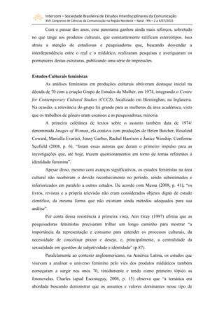 Intercom – Sociedade Brasileira de Estudos Interdisciplinares da Comunicação
XVII Congresso de Ciências da Comunicação na Região Nordeste – Natal - RN – 2 a 4/07/2015
Com o passar dos anos, esse panorama ganhou ainda mais reforços, sobretudo
no que tange aos produtos culturais, que constantemente ratificam estereótipos. Isso
atraiu a atenção de estudiosas e pesquisadoras que, buscando desvendar a
interdependência entre o real e o midiático, realizaram pesquisas e averiguaram os
pormenores destas estruturas, publicando uma série de impressões.
Estudos Culturais feministas
As análises feministas em produções culturais obtiveram destaque inicial na
década de 70 com a criação Grupo de Estudos da Mulher, em 1974, integrando o Centre
for Contemporary Cultural Studies (CCCS), localizado em Birminghan, na Inglaterra.
Na ocasião, a relevância do grupo foi grande para as mulheres da área acadêmica, visto
que os trabalhos de gênero eram escassos e as pesquisadoras, minoria.
A primeira coletânea de textos sobre o assunto também data de 1974:
denominada Images of Woman, ela contava com produções de Helen Butcher, Rosalind
Coward, Marcella Evaristi, Jenny Garber, Rachel Harrison e Janice Winship. Conforme
Scofield (2008, p. 6), “foram essas autoras que deram o primeiro impulso para as
investigações que, até hoje, trazem questionamentos em torno de temas referentes à
identidade feminina”.
Apesar disso, mesmo com avanços significativos, os estudos feministas na área
cultural não receberam o devido reconhecimento no período, sendo subestimados e
inferiorizados em paralelo a outros estudos. De acordo com Messa (2008, p. 41), “os
livros, revistas e a própria televisão não eram considerados objetos digno de estudo
científico, da mesma forma que não existiam ainda métodos adequados para sua
análise”.
Por conta dessa resistência à primeira vista, Ann Gray (1997) afirma que as
pesquisadoras feministas precisaram trilhar um longo caminho para mostrar “a
importância da representação e consumo para entender os processos culturais, da
necessidade de conceituar prazer e desejo, e, principalmente, a centralidade da
sexualidade em questões de subjetividade e identidade” (p.87).
Paralelamente ao contexto angloamericano, na América Latina, os estudos que
visavam a analisar o universo feminino pelo viés dos produtos midiáticos também
começaram a surgir nos anos 70, timidamente e tendo como primeiro tópico as
fotonovelas. Charles (apud Escosteguy, 2008, p. 15) observa que “a temática era
abordada buscando demonstrar que os assuntos e valores dominantes nesse tipo de
 