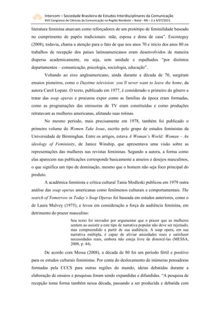 Intercom – Sociedade Brasileira de Estudos Interdisciplinares da Comunicação
XVII Congresso de Ciências da Comunicação na Região Nordeste – Natal - RN – 2 a 4/07/2015
literatura feminina atuavam como reforçadores de um protótipo de feminilidade baseado
no cumprimento de papéis tradicionais: mãe, esposa e dona de casa”. Escosteguy
(2008), todavia, chama a atenção para o fato de que nos anos 70 e início dos anos 80 os
trabalhos de recepção dos países latinoamericanos eram desenvolvidos de maneira
dispersa academicamente, ou seja, sem unidade e espalhados “por distintos
departamentos – comunicação, psicologia, sociologia, educação”.
Voltando ao eixo angloamericano, ainda durante a década de 70, surgiram
ensaios pioneiros, como o Daytime television: you’ll never want to leave the home, da
autora Carol Lopate. O texto, publicado em 1977, é considerado o primeiro do gênero a
tratar das soap operas e procurou expor como as famílias da época eram formadas,
como as programações das emissoras de TV eram constituídas e como produções
retratavam as mulheres americanas, afetando suas rotinas.
No mesmo período, mais precisamente em 1978, também foi publicado o
primeiro volume do Women Take Issue, escrito pelo grupo de estudos feministas da
Universidade de Birminghan. Entre os artigos, estava A Woman’s World: Woman – An
ideology of Femininity, de Janice Winship, que apresentava uma visão sobre as
representações das mulheres nas revistas femininas. Segundo a autora, a forma como
elas aparecem nas publicações corresponde basicamente a anseios e desejos masculinos,
o que significa um tipo de dominação, mesmo que o homem não seja foco principal do
produto.
A acadêmica feminista e crítica cultural Tania Modleski publicou em 1979 outra
análise das soap operas americanas como fenômenos culturais e comportamentais. The
search of Tomorrow in Today’s Soap Operas foi baseada em estudos anteriores, como o
de Laura Mulvey (1975), e levou em consideração a força da audiência feminina, em
detrimento do prazer masculino:
Seu texto foi inovador por argumentar que o prazer que as mulheres
sentem ao assistir a este tipo de narrativa popular não deve ser rejeitado,
mas compreendido a partir de sua audiência. A soap opera, em sua
narrativa múltipla, é capaz de aliviar ansiedades reais e satisfazer
necessidades reais, embora não esteja livre de distorcê-las (MESSA,
2008, p. 44).
De acordo com Messa (2008), a década de 80 foi um período fértil e positivo
para os estudos culturais feministas. Por conta do deslocamento de inúmeras pensadoras
formadas pela CCCS para outras regiões do mundo, ideias debatidas durante a
elaboração de ensaios e pesquisas foram sendo expandidas e difundidas. “A pesquisa de
recepção toma forma também nessa década, passando a ser produzida e debatida com
 