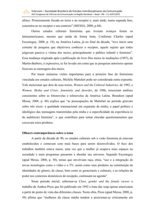 Intercom – Sociedade Brasileira de Estudos Interdisciplinares da Comunicação
XVII Congresso de Ciências da Comunicação na Região Nordeste – Natal - RN – 2 a 4/07/2015
afinco. Primeiramente focada no texto e no receptor e, mais tarde, numa segunda fase,
concentra-se no receptor e seu contexto” (MESSA, 2008, p.44).
Outros estudos culturais feministas que tiveram avanços foram os
latinoamericanos, mesmo que ainda de forma lenta. Conforme Charles (apud
Escosteguy, 2008, p. 18), na América Latina, já no final da década, “teve início uma
corrente de pesquisa que objetivava conhecer o receptor, aquele sujeito que todos
julgavam passivo e vítima dos meios, principalmente o público infantil e feminino”.
Essa mudança originada após a publicação do livro Dos meios às mediações (1987), de
Martín-Barbero, é expressiva, se for levado em conta que as pesquisas anteriores apenas
focavam as mensagens dos meios.
Por trazer inúmeras visões importantes para a primeira fase do feminismo
vinculada aos estudos culturais, Michèle Mattelart pode ser considerada outra expoente.
Vale mencionar que dois de seus textos, Women and the Cultural Industries, de 1982, e
Women, Media and Crisis: femininity and disorder, de 1986, trouxeram análises
consistentes sobre as fotonovelas e telenovelas da América Latina. Brundson (apud
Messa, 2008, p. 48) explica que “as preocupações de Mattelart no período giravam
sobre três eixos: a qualidade transnacional em expansão da mídia; o papel político e
ideológico das mensagens transmitidas pela mídia e a especificidade da experiência (e
da audiência) feminina”, o que contribuiu para tentar elucidar questionamentos que
cercavam estes produtos.
Olhares contemporâneos sobre o tema
A partir da década de 90, os estudos culturais sob a visão feminista já estavam
estabelecidos e contavam com mais bases para serem desenvolvidos. O foco dos
trabalhos também estava maior, uma vez que a mulher já ocupava mais espaços na
sociedade e mais programas passaram a abordar seu universo. Segundo Escosteguy
(apud Messa, 2008, p. 50), temas que envolviam raça, etnia, “uso e a integração de
novas tecnologias como o vídeo e a TV, assim como seus produtos na constituição de
identidades de gênero, de classe, bem como as geracionais e culturais, e as relações de
poder nos contextos domésticos de recepção, continuam na agenda”.
Neste período inicial, sobressai-se Class, gender and the female viewer o
trabalho de Andrea Press que foi publicado em 1992 e trata das soap operas americanas
a partir do ponto de vista das diferentes classes. Nesta obra, Press (apud Messa, 2008, p.
50) afirma que “mulheres da classe média tendem a posicionar-se criticamente em
 