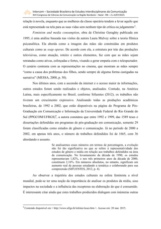 Intercom – Sociedade Brasileira de Estudos Interdisciplinares da Comunicação
XVII Congresso de Ciências da Comunicação na Região Nordeste – Natal - RN – 2 a 4/07/2015
relação à novela, enquanto que as mulheres da classe operária tendem a levar aquilo que
está representado na tela para as suas vidas sem nenhum tipo de crítica ou julgamento”.
Feminism and media consumption, obra de Christine Geraghty publicada em
1995, é uma análise baseada nas visões da autora Laura Mulvey sobre a teoria fílmica
psicanalítica. Ela aborda como a imagem das mães são construídas em produtos
culturais como as soap operas. De acordo com ela, a estrutura por trás das produções
televisivas, como atuação, roteiro e outros elementos, faz com que as mães sejam
retratadas como ativas, esforçadas e fortes, visando a gerar empatia com o telespectador.
O cenário contrasta com as representações no cinema, que mostram as mães sempre
“como a causa dos problemas dos filhos, sendo sempre de alguma forma castigadas na
narrativa” (MESSA, 2008, p. 50).
Nos últimos anos, com a ascensão da internet e o acesso maior às informações,
outros estudos foram sendo realizados e objetos, analisados. Contudo, na América
Latina, mais especificamente no Brasil, conforme Sifuentes (2012), os trabalhos não
tiveram um crescimento expressivo. Analisando todas as produções acadêmicas
brasileiras, de 1992 a 2002, que estão disponíveis na página do Programa de Pós-
Graduação em Comunicação e Informação da Universidade Federal do Rio Grande do
Sul (PPGCOM/UFRGS)4
, a autora constatou que entre 1992 e 1999, das 1589 teses e
dissertações defendidas em programas de pós-graduação em comunicação, somente 29
foram classificadas como estudos de gênero e comunicação. Já no período de 2000 a
2002, em apenas três anos, o número de trabalhos defendidos foi de 1665, com 36
abordando o assunto.
Se analisarmos esses números em termos de porcentagem, a evolução
não foi tão significativa no que se refere à representatividade dos
estudos de gênero e mídia em relação aos trabalhos defendidos na área
da comunicação. No levantamento da década de 1990, os estudos
representavam 1,82%, e nos três primeiros anos da década de 2000,
constituem 2,16%. Em números absolutos, no entanto, significam um
aumento real de pessoas estudando a temática e colaborando para sua
compreensão (SIFUENTES, 2012, p. 4).
Ao observar a trajetória dos estudos culturais na esfera feminista a nível
mundial, pode-se ter uma noção da importância de analisar os produtos da mídia, seus
impactos na sociedade e a influência das receptoras na elaboração do que é consumido.
É interessante citar ainda que estes trabalhos produzidos dialogam com inúmeras outras
4
Conteúdo disponível em < http://www.ufrgs.br/infotec/teses.htm >. Acesso em: 20 mai. 2015.
 