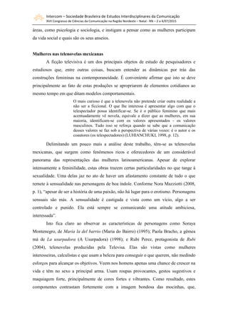Intercom – Sociedade Brasileira de Estudos Interdisciplinares da Comunicação
XVII Congresso de Ciências da Comunicação na Região Nordeste – Natal - RN – 2 a 4/07/2015
áreas, como psicologia e sociologia, e instigam a pensar como as mulheres participam
da vida social e quais são os seus anseios.
Mulheres nas telenovelas mexicanas
A ficção televisiva é um dos principais objetos de estudo de pesquisadores e
estudiosos que, entre outras coisas, buscam entender as dinâmicas por trás das
construções femininas na contemporaneidade. É conveniente afirmar que isto se deve
principalmente ao fato de estas produções se apropriarem de elementos cotidianos ao
mesmo tempo em que ditam modelos comportamentais.
O mais curioso é que a telenovela não pretende criar outra realidade a
não ser a ficcional. O que lhe interessa é apresentar algo com que o
telespectador possa identificar-se. Se é o público feminino que mais
acentuadamente vê novela, equivale a dizer que as mulheres, em sua
maioria, identificam-se com os valores apresentados - os valores
masculinos. Tudo isso se reforça quando se sabe que a comunicação
desses valores se faz sob a perspectiva de várias vozes: é o autor e os
coautores (os telespectadores) (LUHIANCHUKI, 1998, p. 12).
Delimitando um pouco mais a análise deste trabalho, têm-se as telenovelas
mexicanas, que surgem como fenômenos ricos e oferecedores de um considerável
panorama das representações das mulheres latinoamericanas. Apesar de explorar
intensamente a feminilidade, estas obras trazem certas particularidades no que tange à
sexualidade. Uma delas jaz no ato de haver um afastamento constante de tudo o que
remete à sensualidade nas personagens de boa índole. Conforme Nora Mazziotti (2008,
p. 1), “apesar de ser a história de uma paixão, não há lugar para o erotismo. Personagens
sensuais são más. A sensualidade é castigada e vista como um vício, algo a ser
controlado e punido. Ela está sempre se comunicando uma atitude ambiciosa,
interessada”.
Isto fica claro ao observar as características de personagens como Soraya
Montenegro, de María la del barrio (Maria do Bairro) (1995); Paola Bracho, a gêmea
má de La usurpadora (A Usurpadora) (1998); e Rubi Perez, protagonista de Rubi
(2004), telenovelas produzidas pela Televisa. Elas são vistas como mulheres
interesseiras, calculistas e que usam a beleza para conseguir o que querem, não medindo
esforços para alcançar os objetivos. Veem nos homens apenas uma chance de crescer na
vida e têm no sexo a principal arma. Usam roupas provocantes, gestos sugestivos e
maquiagem forte, principalmente de cores fortes e vibrantes. Como resultado, estes
componentes contrastam fortemente com a imagem bondosa das mocinhas, que,
 