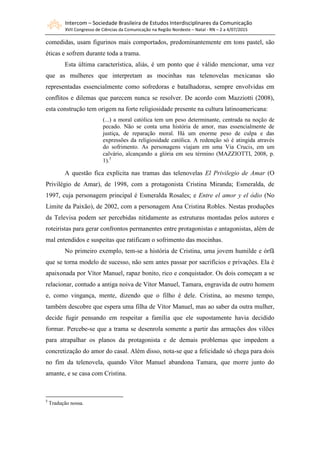 Intercom – Sociedade Brasileira de Estudos Interdisciplinares da Comunicação
XVII Congresso de Ciências da Comunicação na Região Nordeste – Natal - RN – 2 a 4/07/2015
comedidas, usam figurinos mais comportados, predominantemente em tons pastel, são
éticas e sofrem durante toda a trama.
Esta última característica, aliás, é um ponto que é válido mencionar, uma vez
que as mulheres que interpretam as mocinhas nas telenovelas mexicanas são
representadas essencialmente como sofredoras e batalhadoras, sempre envolvidas em
conflitos e dilemas que parecem nunca se resolver. De acordo com Mazziotti (2008),
esta construção tem origem na forte religiosidade presente na cultura latinoamericana:
(...) a moral católica tem um peso determinante, centrada na noção de
pecado. Não se conta uma história de amor, mas essencialmente de
justiça, de reparação moral. Há um enorme peso de culpa e das
expressões da religiosidade católica. A redenção só é atingida através
do sofrimento. As personagens viajam em uma Via Crucis, em um
calvário, alcançando a glória em seu término (MAZZIOTTI, 2008, p.
1).5
A questão fica explícita nas tramas das telenovelas El Privilegio de Amar (O
Privilégio de Amar), de 1998, com a protagonista Cristina Miranda; Esmeralda, de
1997, cuja personagem principal é Esmeralda Rosales; e Entre el amor y el ódio (No
Limite da Paixão), de 2002, com a personagem Ana Cristina Robles. Nestas produções
da Televisa podem ser percebidas nitidamente as estruturas montadas pelos autores e
roteiristas para gerar confrontos permanentes entre protagonistas e antagonistas, além de
mal entendidos e suspeitas que ratificam o sofrimento das mocinhas.
No primeiro exemplo, tem-se a história de Cristina, uma jovem humilde e órfã
que se torna modelo de sucesso, não sem antes passar por sacrifícios e privações. Ela é
apaixonada por Vítor Manuel, rapaz bonito, rico e conquistador. Os dois começam a se
relacionar, contudo a antiga noiva de Vítor Manuel, Tamara, engravida de outro homem
e, como vingança, mente, dizendo que o filho é dele. Cristina, ao mesmo tempo,
também descobre que espera uma filha de Vítor Manuel, mas ao saber da outra mulher,
decide fugir pensando em respeitar a família que ele supostamente havia decidido
formar. Percebe-se que a trama se desenrola somente a partir das armações dos vilões
para atrapalhar os planos da protagonista e de demais problemas que impedem a
concretização do amor do casal. Além disso, nota-se que a felicidade só chega para dois
no fim da telenovela, quando Vítor Manuel abandona Tamara, que morre junto do
amante, e se casa com Cristina.
5
Tradução nossa.
 