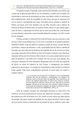 Intercom – Sociedade Brasileira de Estudos Interdisciplinares da Comunicação
XVII Congresso de Ciências da Comunicação na Região Nordeste – Natal - RN – 2 a 4/07/2015
O segundo exemplo, Esmeralda, conta a história de Esmeralda, uma mulher cega
e pobre que se apaixona pelo filho de um rico fazendeiro, o médico José Armando. Ele
inicialmente se aproxima da personagem por pena, mas depois retribui os sentimentos
dela verdadeiramente. Além das armadilhas do vilão Lúcio, que quer se vingar por não
ter seu interesse correspondido pela moça, Esmeralda precisa enfrentar a ambição de
Fátima, que deseja casar José Armando com sua filha, Graciela, com o objetivo de
desfrutar da fortuna da família dele. Ao analisar a trama, observa-se que somente após a
morte de Lúcio, a regeneração de Fátima, que se torna uma mulher boa, e da luta pelo
seu amor durante a trama toda, é que Esmeralda finalmente consegue viver feliz ao lado
de José Armando.
O último exemplo é a telenovela No Limite da Paixão, que tem como foco a vida
de Ana Cristina, moça bondosa que vive de favor na fazenda de um grande empresário
chamado Fernando. Logo nos primeiros capítulos, quando ele morre, a jovem descobre
que herdou a empresa do milionário e toda a propriedade junto de Otávio, sobrinho de
Fernando, que nutre ódio pelo tio desde que foi impedido por ele de se casar com Frida,
uma antiga namorada. Para ter direito aos bens de Fernando, entretanto, uma cláusula do
testamento afirma que Ana Cristina e Otávio devem viver como casados durante um ano
antes de decidirem o que farão com a herança. Isto faz com que, neste período, eles
comecem a alimentar um forte sentimento, despertando raiva em Frida, que engravida
de Otávio no intuito de separá-lo de Ana Cristina. A protagonista, que também
engravida na mesma época, só consegue ter tranquilidade ao lado de Otávio no final da
trama, quando Frida morre acidentalmente queimada ao tentar matar seu amante e
cúmplice, Maciel.
(...) se as heroínas, nas novelas mais “atualizadas” com as sensibilidades
modernas não são tão ingênuas e desprotegidas, ao contrário, são
lutadoras, fortes, valorosas, todas elas guardam uma característica em
comum: são mulheres apaixonadas. As telenovelas contam e recontam,
nos mais diferentes contextos, estórias de amor. Mas não de um amor
qualquer, tem que ser um amor que custe a alcançar, manter, recuperar.
É neste jogo de conquistas e seduções, de intrigas e ocultamentos que as
telenovelas se desenvolvem (ANDRADE, 1999, p. 9).
Além do tormento constante das personagens principais no desenvolver das
narrativas, uma forte característica da maioria das telenovelas mexicanas é a ascensão
das mulheres por meio de homens ricos. Pai, marido ou outro sujeito que tenha instinto
de proteção: elas quase sempre são ajudadas por uma figura masculina. Pode-se julgar
que este cenário remeta à manutenção de um passado em que as mulheres, vistas como
 