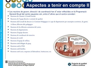  Les reunions de govern, direcció i de coordinació han d’estar reflectides en la Programació
General Anual del centre aquestes són, entre d’altres que el centre consideri:
 Reunions de Claustre i Consell Escolar
 Reunions de l’equip directiu i comissió de qualitat
 Reunions del Consell de direcció i/o Comissió Pedagògica i/o caps de departaments per assumptes econòmics, de gestió,
i d’altres; diferents dels pedagògics
 Reunions de les diferents comissions del centre.
 Reunions de departaments.
 Reunions d’equips docents.
 Reunions de coordinació de tutors/es.
 Reunions de nivell.
 Reunions d’equips de millora.
 Reunions amb delegats de grup.
 Reunions amb el PAS.
 Reunions amb famílies.
 Reunions amb socis, empreses col·laboradores, Institucions, etc.
Aspectes a tenir en compte II
 