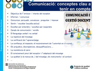  Objectius de l’emissor / interès del receptor
 Informar / comunicar
 Comunicar, persuadir, convèncer , preguntar / imposar
 Sentir / escoltar (escolta activa)
 Escoltar per entendre / escoltar per respondre
 Canals de comunicació / sorolls
 El llenguatge verbal i no verbal
 La repetició del missatge
 La verificació de l’aprenentatge
 La confiança, el respecte, el reconeixement de l’autoritat en el expert
 Els prejudicis, discrepàncies, desqualificacions, ...
 La resistència al canvi
 El coneixement previ del receptor i l’adaptació del missatge
 La qualitat (o la manca de...) del missatge, els instruments i el context
 ...
Comunicació: conceptes clau a
tenir en compte
 