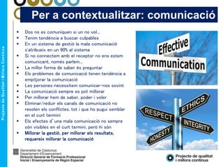 Per a contextualitzar: comunicació
 Dos no es comuniquen si un no vol...
 Tenim tendència a buscar culpables
 En un sistema de gestió la mala comunicació
s'atribueix en un 90% al sistema
 Si no connectem amb el receptor no ens estem
comunicant, només parlem...
 La millor forma de saber és preguntar
 Els problemes de comunicació tenen tendència a
empitjorar la comunicació
 Les persones necessitem comunicar-nos sovint
 La comunicació sempre es pot millorar
 Per millorar hem de saber, poder i voler
 Eliminar/reduir els canals de comunicació no
resolen els conflictes, tot i que ho pugui semblar
en el curt termini
 Els efectes d’una mala comunicació no sempre
són visibles en el curt termini, però hi són
 Millorar la gestió, per millorar els resultats,
requereix millorar la comunicació
 