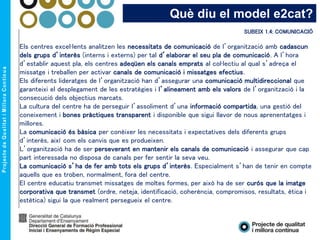 Què diu el model e2cat?
SUBEIX 1.4: COMUNICACIÓ
Els centres excel·lents analitzen les necessitats de comunicació de l’organització amb cadascun
dels grups d’interès (interns i externs) per tal d’elaborar el seu pla de comunicació. A l’hora
d’establir aquest pla, els centres adeqüen els canals emprats al col·lectiu al qual s’adreça el
missatge i treballen per activar canals de comunicació i missatges efectius.
Els diferents lideratges de l’organització han d’assegurar una comunicació multidireccional que
garanteixi el desplegament de les estratègies i l’alineament amb els valors de l’organització i la
consecució dels objectius marcats.
La cultura del centre ha de perseguir l’assoliment d’una informació compartida, una gestió del
coneixement i bones pràctiques transparent i disponible que sigui llavor de nous aprenentatges i
millores.
La comunicació és bàsica per conèixer les necessitats i expectatives dels diferents grups
d’interès, així com els canvis que es produeixen.
L’organització ha de ser perseverant en mantenir els canals de comunicació i assegurar que cap
part interessada no disposa de canals per fer sentir la seva veu.
La comunicació s’ha de fer amb tots els grups d’interès. Especialment s’han de tenir en compte
aquells que es troben, normalment, fora del centre.
El centre educatiu transmet missatges de moltes formes, per això ha de ser curós que la imatge
corporativa que transmet (ordre, neteja, identificació, coherència, compromisos, resultats, ètica i
estètica) sigui la que realment persegueix el centre.
 