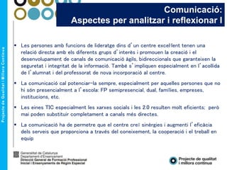 Comunicació:
Aspectes per analitzar i reflexionar I
 Les persones amb funcions de lideratge dins d’un centre excel·lent tenen una
relació directa amb els diferents grups d’interès i promouen la creació i el
desenvolupament de canals de comunicació àgils, bidireccionals que garanteixen la
seguretat i integritat de la informació. També s’impliquen especialment en l’acollida
de l’alumnat i del professorat de nova incorporació al centre.
 La comunicació cal potenciar-la sempre, especialment per aquelles persones que no
hi són presencialment a l’escola: FP semipresencial, dual, famílies, empreses,
institucions, etc.
 Les eines TIC especialment les xarxes socials i les 2.0 resulten molt eficients; però
mai poden substituir completament a canals més directes.
 La comunicació ha de permetre que el centre creï sinèrgies i augmenti l’eficàcia
dels serveis que proporciona a través del coneixement, la cooperació i el treball en
equip
 