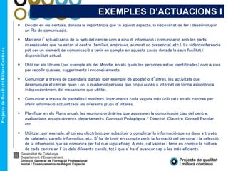 EXEMPLES D’ACTUACIONS I
 Decidir en els centres, donada la importància que té aquest aspecte, la necessitat de fer i desenvolupar
un Pla de comunicació.
 Mantenir l’actualització de la web del centre com a eina d’informació i comunicació amb les parts
interessades que no estan al centre (famílies, empreses, alumnat no presencial, etc.). La videoconferència
pot ser un element de comunicació a tenir en compte en aquests casos donada la seva facilitat i
disponibilitat actual.
 Utilitzar els fòrums (per exemple els del Moodle, en els quals les persones estan identificades) com a eina
per recollir queixes, suggeriments i reconeixements.
 Comunicar a través de calendaris digitals (per exemple de google) o d’altres, les activitats que
desenvolupa el centre, quan i on, a qualsevol persona que tingui accés a Internet de forma asincrònica,
independentment del mecanisme que utilitzi.
 Comunicar a través de pantalles i monitors, instruments cada vegada més utilitzats en els centres per
oferir informació actualitzada als diferents grups d’interès.
 Planificar en els Plans anuals les reunions ordinàries que asseguren la comunicació clau del centre:
avaluacions, equips docents, departaments, Comissió Pedagògica / Direcció, Claustre, Consell Escolar,
etc.
 Utilitzar, per exemple, el correu electrònic per substituir o completar la informació que es dóna a través
de calaixets, panells informatius, etc. S’ha de tenir en compte però, la formació del personal i la selecció
de la informació que se comunica per tal que sigui eficaç. A més, cal valorar i tenir en compte la cultura
de cada centre en l’ús dels diferents canals, tot i que s’ha d’avançar cap a les més eficients.
 