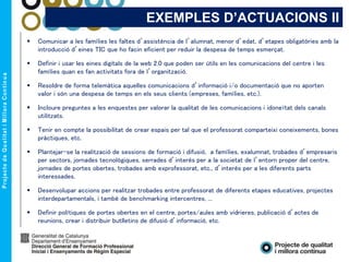 EXEMPLES D’ACTUACIONS II
 Comunicar a les famílies les faltes d’assistència de l’alumnat, menor d’edat, d’etapes obligatòries amb la
introducció d’eines TIC que ho facin eficient per reduir la despesa de temps esmerçat.
 Definir i usar les eines digitals de la web 2.0 que poden ser útils en les comunicacions del centre i les
famílies quan es fan activitats fora de l’organització.
 Resoldre de forma telemàtica aquelles comunicacions d’informació i/o documentació que no aporten
valor i són una despesa de temps en els seus clients (empreses, famílies, etc.).
 Incloure preguntes a les enquestes per valorar la qualitat de les comunicacions i idoneïtat dels canals
utilitzats.
 Tenir en compte la possibilitat de crear espais per tal que el professorat comparteixi coneixements, bones
pràctiques, etc.
 Plantejar-se la realització de sessions de formació i difusió, a famílies, exalumnat, trobades d’empresaris
per sectors, jornades tecnològiques, xerrades d’interès per a la societat de l’entorn proper del centre,
jornades de portes obertes, trobades amb exprofessorat, etc., d’interès per a les diferents parts
interessades.
 Desenvolupar accions per realitzar trobades entre professorat de diferents etapes educatives, projectes
interdepartamentals, i també de benchmarking intercentres, ...
 Definir polítiques de portes obertes en el centre, portes/aules amb vidrieres, publicació d’actes de
reunions, crear i distribuir butlletins de difusió d’informació, etc.
 