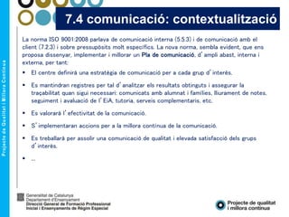 La norma ISO 9001:2008 parlava de comunicació interna (5.5.3) i de comunicació amb el
client (7.2.3) i sobre pressupòsits molt específics. La nova norma, sembla evident, que ens
proposa dissenyar, implementar i millorar un Pla de comunicació, d’ampli abast, interna i
externa, per tant:
 El centre definirà una estratègia de comunicació per a cada grup d’interès.
 Es mantindran registres per tal d’analitzar els resultats obtinguts i assegurar la
traçabilitat quan sigui necessari: comunicats amb alumnat i famílies, lliurament de notes,
seguiment i avaluació de l’EiA, tutoria, serveis complementaris, etc.
 Es valorarà l’efectivitat de la comunicació.
 S’implementaran accions per a la millora contínua de la comunicació.
 Es treballarà per assolir una comunicació de qualitat i elevada satisfacció dels grups
d’interès.
 ...
7.4 comunicació: contextualització
 