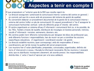 El que proposàvem a l’anterior guia de la ISO que resulta vigent és:
 La direcció assegurarà i potenciarà la comunicació interna i externa del centre en general, i
en concret, pel que té a veure amb els processos del sistema de gestió de qualitat.
 És convenient elaborar un procediment documentat de la gestió de la comunicació interna i
externa del centre (millor un pla de comunicació). En aquest procediment s’ha d’assegurar la
comunicació horitzontal, vertical, i amb els diferents grups d’interès del centre.
 El centre organitzarà un sistema eficaç d’informació i comunicació fent ús, si és possible, de
les TICs. També a través de taulells, distribució de missatges en bústies personals, notícies,
reculls d’informació –revistes, setmanaris, dossiers, etc.
 Els centres poden tenir diferents nomenclatures per designar els blocs de professorat que,
amb diferents funcions i responsabilitats, han de reunir-se per a coordinar les accions
específiques educatives, d’organització i coordinació escolar i de gestió.
 La direcció establirà reunions, quan correspongui, amb els responsables d’àrees i
coordinacions, per tal de revisar la qualitat del servei proporcionat.
 Les reunions han d’estar planificades, preparades, convocades, organitzades, definits els
torns d’intervenció si escau, i lliurada la informació necessària. De les reunions s’aixecarà
acta, que es distribuirà. incorporant clarament, els acords presos i les responsabilitats
distribuïdes. L’acta s’haurà d’aprovar per a la seva validació.
Aspectes a tenir en compte I
 