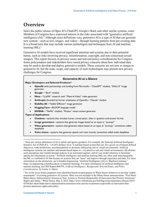 Generative Artificial Intelligence and Data Privacy: A Primer
Congressional Research Service 1
Overview
Since the public release of Open AI’s ChatGPT, Google’s Bard, and other similar systems, some
Members of Congress have expressed interest in the risks associated with “generative artificial
intelligence (AI).” Although exact definitions vary, generative AI is a type of AI that can generate
new content—such as text, images, and videos—through learning patterns from pre-existing data.
It is a broad term that may include various technologies and techniques from AI and machine
learning (ML).1
Generative AI models have received significant attention and scrutiny due to their potential
harms, such as risks involving privacy, misinformation, copyright, and non-consensual sexual
imagery. This report focuses on privacy issues and relevant policy considerations for Congress.
Some policymakers and stakeholders have raised privacy concerns about how individual data
may be used to develop and deploy generative models. These concerns are not new or unique to
generative AI, but the scale, scope, and capacity of such technologies may present new privacy
challenges for Congress.
Generative AI at a Glance
Major Developers and Selected Products:2
• OpenAI (with partnerships and funding from Microsoft)—“ChatGPT” chatbot, “DALL-E” image
generator
• Google—“Bard” chatbot
• Meta—“LLaMA” research tool, “Make-A-Video” video generator
• Anthropic (founded by former employees of OpenAI)—“Claude” chatbot
• Stability AI—“Stable Diffusion” image generator
• Hugging Face—BLOOM language model
• NVIDIA—“NeMo” chatbot, “Picasso” visual content generator
Types of Applications:
• Chatbots—systems that simulate human conversation, often in question-and-answer format
• Image generators—systems that generate images based on an input or “prompt”
• Video generators—systems that generate videos based on an input or “prompt,” sometimes called
deepfakes
• Voice clones—systems that generate speech and voice sounds, sometimes called audio deepfakes
1
There are various definitions of AI in statute and agency guidance. For example, the National Artificial Intelligence
Initiative Act of 2020 (P.L. 116-283) defines AI as “a machine-based system that can, for a given set of human-defined
objectives, make predictions, recommendations or decisions influencing real or virtual environments. Artificial
intelligence systems use machine and human-based inputs to—(A) perceive real and virtual environments; (B) abstract
such perceptions into models through analysis in an automated manner; and (C) use model inference to formulate
options for information or action.” Artificial intelligence and machine learning (ML) are often used interchangeably,
but ML is a subfield of AI that focuses on systems that can “learn” and improve through experience and data. For more
information on this distinction, see Columbia Engineering “Artificial Intelligence (AI) vs. Machine Learning,”
https://ai.engineering.columbia.edu/ai-vs-machine-learning/. For more information on artificial intelligence and
machine learning, see CRS Report R46795, Artificial Intelligence: Background, Selected Issues, and Policy
Considerations, by Laurie A. Harris.
2
Six of the seven listed companies were identified based on participation in White House initiatives to develop “public
assessments” of existing generative AI systems. Meta was not included in the White House announcement. “Fact Sheet:
Biden-⁠Harris Administration Announces New Actions to Promote Responsible AI Innovation that Protects Americans’
Rights and Safety,” White House, May 4, 2023, https://www.whitehouse.gov/briefing-room/statements-releases/2023/
05/04/fact-sheet-biden-harris-administration-announces-new-actions-to-promote-responsible-ai-innovation-that-
protects-americans-rights-and-safety/.
 