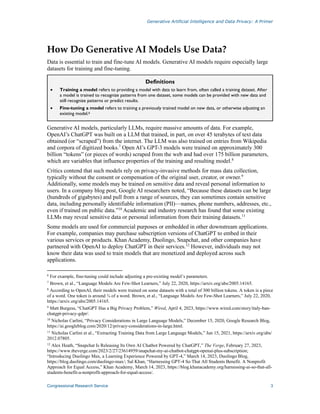 Generative Artificial Intelligence and Data Privacy: A Primer
Congressional Research Service 3
How Do Generative AI Models Use Data?
Data is essential to train and fine-tune AI models. Generative AI models require especially large
datasets for training and fine-tuning.
Definitions
• Training a model refers to providing a model with data to learn from, often called a training dataset. After
a model is trained to recognize patterns from one dataset, some models can be provided with new data and
still recognize patterns or predict results.
• Fine-tuning a model refers to training a previously trained model on new data, or otherwise adjusting an
existing model.6
Generative AI models, particularly LLMs, require massive amounts of data. For example,
OpenAI’s ChatGPT was built on a LLM that trained, in part, on over 45 terabytes of text data
obtained (or “scraped”) from the internet. The LLM was also trained on entries from Wikipedia
and corpora of digitized books.7
Open AI’s GPT-3 models were trained on approximately 300
billion “tokens” (or pieces of words) scraped from the web and had over 175 billion parameters,
which are variables that influence properties of the training and resulting model.8
Critics contend that such models rely on privacy-invasive methods for mass data collection,
typically without the consent or compensation of the original user, creator, or owner.9
Additionally, some models may be trained on sensitive data and reveal personal information to
users. In a company blog post, Google AI researchers noted, “Because these datasets can be large
(hundreds of gigabytes) and pull from a range of sources, they can sometimes contain sensitive
data, including personally identifiable information (PII)—names, phone numbers, addresses, etc.,
even if trained on public data.”10
Academic and industry research has found that some existing
LLMs may reveal sensitive data or personal information from their training datasets.11
Some models are used for commercial purposes or embedded in other downstream applications.
For example, companies may purchase subscription versions of ChatGPT to embed in their
various services or products. Khan Academy, Duolingo, Snapchat, and other companies have
partnered with OpenAI to deploy ChatGPT in their services.12
However, individuals may not
know their data was used to train models that are monetized and deployed across such
applications.
6
For example, fine-tuning could include adjusting a pre-existing model’s parameters.
7
Brown, et al., “Language Models Are Few-Shot Learners,” July 22, 2020, https://arxiv.org/abs/2005.14165.
8
According to OpenAI, their models were trained on some datasets with a total of 300 billion tokens. A token is a piece
of a word. One token is around ¾ of a word. Brown, et al., “Language Models Are Few-Shot Learners,” July 22, 2020,
https://arxiv.org/abs/2005.14165.
9
Matt Burgess, “ChatGPT Has a Big Privacy Problem,” Wired, April 4, 2023, https://www.wired.com/story/italy-ban-
chatgpt-privacy-gdpr/.
10
Nicholas Carlini, “Privacy Considerations in Large Language Models,” December 15, 2020, Google Research Blog,
https://ai.googleblog.com/2020/12/privacy-considerations-in-large.html.
11
Nicholas Carlini et al., “Extracting Training Data from Large Language Models,” Jun 15, 2021, https://arxiv.org/abs/
2012.07805.
12
Alex Heath, “Snapchat Is Releasing Its Own AI Chatbot Powered by ChatGPT,” The Verge, February 27, 2023,
https://www.theverge.com/2023/2/27/23614959/snapchat-my-ai-chatbot-chatgpt-openai-plus-subscription;
“Introducing Duolingo Max, a Learning Experience Powered by GPT-4,” March 14, 2023, Duolingo Blog,
https://blog.duolingo.com/duolingo-max/; Sal Khan, “Harnessing GPT-4 So That All Students Benefit. A Nonprofit
Approach for Equal Access,” Khan Academy, March 14, 2023, https://blog.khanacademy.org/harnessing-ai-so-that-all-
students-benefit-a-nonprofit-approach-for-equal-access/.
 