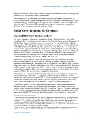 Generative Artificial Intelligence and Data Privacy: A Primer
Congressional Research Service 5
commercial purposes. Many existing chatbots have terms of service that allow the company to re-
use user data to “develop and improve their services.”
These concerns may be particularly pertinent for generative models used in interactions or
services that commonly result in the disclosure of sensitive information such as advising, therapy
health care, legal, or financial services. In response, some critics have argued that chatbots and
other generative AI models should require affirmative consent from users or provide clear
disclosure of how user data is collected, used, and stored.
Policy Considerations for Congress
Existing Data Privacy and Related Laws
The United States does not currently have a comprehensive data privacy law. Congress has
enacted a number of laws that create data requirements for certain industries and subcategories of
data, but these statutory protections are not comprehensive. For example, the Gramm-Leach-
Bliley Act (P.L. 106-102) regulates financial institutions’ use of nonpublic personal information,
while the Health Insurance Portability and Accountability Act (HIPAA, P.L. 104-191) requires
covered entities to protect certain health information. Under current U.S. law, generative AI may
implicate certain privacy laws depending on the context, developer, type of data, and purpose of
the model. For example, if a company offers a chatbot in a videogame or other online service
directed at children, the company could be required to meet certain requirements under the
Children’s Online Privacy Protection Act (COPPA, P.L. 105-277).
Additionally, certain state laws on privacy, biometrics, and AI may have implications for
generative AI applications. In many cases, the collection of personal information typically
implicates certain state privacy laws that provide an individual a “right to know” what a business
collects about them; how data is used and shared; the “right to access and delete” their data; or the
“right to opt-out” of data transfers and sales.17
However, some of these laws include exemptions
for the collection of public data, which may raise questions about how and whether they apply to
generative AI tools that use information scraped from the internet.
In the absence of a comprehensive federal data privacy law, some individuals and groups have
turned to other legal frameworks (e.g., copyright, defamation, right of publicity) to address
potential privacy violations from generative AI and other AI tools. For example, some companies
have faced class action lawsuits for possible violations of right of publicity state laws, which
protect against unauthorized use of an individual’s likeness for commercial purposes.18
Congress may consider enacting comprehensive federal privacy legislation that specifically
addresses generative AI tools and related concerns. In doing so, Congress may consider and
evaluate similar state and international efforts. For example, the European Union’s (EU) proposed
AI Act includes various articles on data regulation, disclosures, and documentation, among other
requirements. The EU AI Act recently added a category for general purpose AI systems and
17
For example, the California Consumer Privacy Act (CCPA) and California Consumer Privacy Regulation (CPRA)
provide certain privacy rights to California rights. California Office of the Attorney General, “California Consumer
Privacy Act (CCPA),” May 10, 2023, https://oag.ca.gov/privacy/ccpa. For more information on the CCPA or data
privacy laws, see CRS Legal Sidebar LSB10213, California Dreamin’ of Privacy Regulation: The California
Consumer Privacy Act and Congress, coordinated by Eric N. Holmes; and CRS Report R45631, Data Protection Law:
An Overview, by Stephen P. Mulligan and Chris D. Linebaugh.
18
Isaiah Poritz, “AI Celebrity ‘Deepfakes’ Clash with Web of State Publicity Laws,” Bloomberg Law, April 14, 2023,
https://news.bloomberglaw.com/ip-law/ai-celebrity-deepfakes-clash-with-web-of-state-publicity-laws.
 