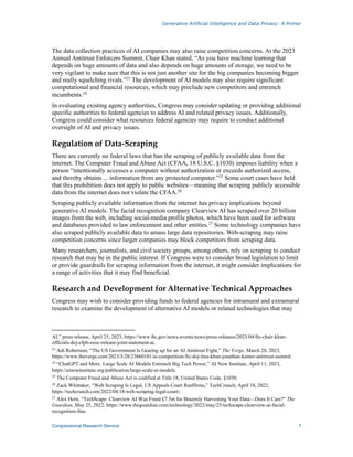 Generative Artificial Intelligence and Data Privacy: A Primer
Congressional Research Service 7
The data collection practices of AI companies may also raise competition concerns. At the 2023
Annual Antitrust Enforcers Summit, Chair Khan stated, “As you have machine learning that
depends on huge amounts of data and also depends on huge amounts of storage, we need to be
very vigilant to make sure that this is not just another site for the big companies becoming bigger
and really squelching rivals.”23
The development of AI models may also require significant
computational and financial resources, which may preclude new competitors and entrench
incumbents.24
In evaluating existing agency authorities, Congress may consider updating or providing additional
specific authorities to federal agencies to address AI and related privacy issues. Additionally,
Congress could consider what resources federal agencies may require to conduct additional
oversight of AI and privacy issues.
Regulation of Data-Scraping
There are currently no federal laws that ban the scraping of publicly available data from the
internet. The Computer Fraud and Abuse Act (CFAA, 18 U.S.C. §1030) imposes liability when a
person “intentionally accesses a computer without authorization or exceeds authorized access,
and thereby obtains ... information from any protected computer.”25
Some court cases have held
that this prohibition does not apply to public websites—meaning that scraping publicly accessible
data from the internet does not violate the CFAA.26
Scraping publicly available information from the internet has privacy implications beyond
generative AI models. The facial recognition company Clearview AI has scraped over 20 billion
images from the web, including social-media profile photos, which have been used for software
and databases provided to law enforcement and other entities.27
Some technology companies have
also scraped publicly available data to amass large data repositories. Web-scraping may raise
competition concerns since larger companies may block competitors from scraping data.
Many researchers, journalists, and civil society groups, among others, rely on scraping to conduct
research that may be in the public interest. If Congress were to consider broad legislation to limit
or provide guardrails for scraping information from the internet, it might consider implications for
a range of activities that it may find beneficial.
Research and Development for Alternative Technical Approaches
Congress may wish to consider providing funds to federal agencies for intramural and extramural
research to examine the development of alternative AI models or related technologies that may
AI,” press release, April 25, 2023, https://www.ftc.gov/news-events/news/press-releases/2023/04/ftc-chair-khan-
officials-doj-cfpb-eeoc-release-joint-statement-ai.
23
Adi Robertson, “The US Government Is Gearing up for an AI Antitrust Fight,” The Verge, March 28, 2023,
https://www.theverge.com/2023/3/28/23660101/ai-competition-ftc-doj-lina-khan-jonathan-kanter-antitrust-summit.
24
“ChatGPT and More: Large Scale AI Models Entrench Big Tech Power,” AI Now Institute, April 11, 2023,
https://ainowinstitute.org/publication/large-scale-ai-models.
25
The Computer Fraud and Abuse Act is codified at Title 18, United States Code, §1030.
26
Zack Whittaker, “Web Scraping Is Legal, US Appeals Court Reaffirms,” TechCrunch, April 18, 2022,
https://techcrunch.com/2022/04/18/web-scraping-legal-court/.
27 Alex Hern, “TechScape: Clearview AI Was Fined £7.5m for Brazenly Harvesting Your Data—Does It Care?” The
Guardian, May 25, 2022, https://www.theguardian.com/technology/2022/may/25/techscape-clearview-ai-facial-
recognition-fine.
 