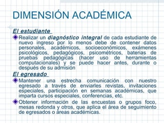 DIMENSIÓN ACADÉMICA
El estudiante
  Realizar un diagnóstico integral de cada estudiante de
  nuevo ingreso por lo menos debe de contener datos
  personales, académicos, socioeconómicos, exámenes
  psicológicos, pedagógicos, psicométricos, baterias de
  pruebas pedagógicas (hacer uso de herramientas
  computacionales) y se puede hacer antes, durante o
  después de su admisión
El egresado
  Mantener una estrecha comunicación con nuestro
  egresado a través de enviarles revistas, invitaciones
  especiales, participación en semanas académicas, que
  imparta cursos especiales, conferencias, etc.
  Obtener información de las encuestas o grupos foco,
  mesas redonda y otros, que aplica el área de seguimiento
  de egresados o áreas académicas.
 