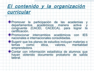 El contenido y la organización
curricular
 Promover la participación de las academias y
 departamentos académicos manera activa y
 congruente (CACEI, CACECA), para lograr la
 certificación.
 Promocionar intercambios académicos con IES
 nacionales e internacionales consolidadas.
 Sugerir que los planes de estudios incluyan materias o
 temas       como:    ética,    valores,    mentalidad
 emprendedora.
 Contar con información estadística de alumnos que
 hayan obtenido documento probatorio de salida
 lateral.
 