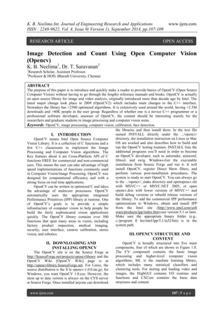 K. B. Neelima Int. Journal of Engineering Research and Applications www.ijera.com 
ISSN : 2248-9622, Vol. 4, Issue 9( Version 1), September 2014, pp.107-109 
www.ijera.com 107 | P a g e 
Image Detection and Count Using Open Computer Vision (Opencv) K. B. Neelima1, Dr. T. Saravanan2 1Research Scholar, Assistant Professor. 2Professor & HOD, Bharath University, Chennai. ABSTRACT The purpose of this paper is to introduce and quickly make a reader to provide basics of OpenCV (Open Source Computer Vision) without having to go through the lengthy reference manuals and books. OpenCV is actually an open source library for image and video analysis, originally introduced more than decade ago by Intel. The latest major change took place in 2009 (OpenCV2) which includes main changes to the C++ interface. Nowadays the library has >2500 optimized algorithms. It is extensively used around the world, having >2.5M downloads and >40K people in the user group. Regardless of whether one is a novice C++ programmer or a professional software developer, unaware of OpenCV, the content should be interesting mainly for the researchers and graduate students in image processing and computer vision areas. 
Keywords: OpenCV, image processing, computer vision, calibration, face detection. 
I. INTRODUCTION 
OpenCV means Intel Open Source Computer Vision Library. It is a collection of C functions and a few C++ classesuses to implement the Image Processing and Computer Vision algorithms. The Key features about it are Cross-Platform API of C functions FREE for commercial and non-commercial uses. This means the user can take advantage of high speed implementations of functions commonly used in Computer Vision/Image Processing. OpenCV was designed for computational efficiency and with a strong focus on real time applications. OpenCV can be written in optimized C and takes the advantage of multicore processors. OpenCV automatically uses the appropriate integrated Performance Primitives (IPP) library at runtime. One of OpenCV’s goals is to provide a simple infrastructure of computer vision to help people for build the fairly sophisticated vision applications quickly. The OpenCV library contains over 500 functions that span many areas in vision, including factory product inspection, medical imaging, security, user interface, camera calibration, stereo vision, and robotics. 
II. DOWNLOADING AND INSTALLING OPENCV 
The OpenCV site is on the Source Forge at http://SourceForge.net/projects/opencvlibrary and the OpenCV Wiki [OpenCV Wiki] page is at http://opencvlibrary.SourceForge.net. For Linux, the source distribution is the fi le opencv-1.0.0.tar.gz; for Windows, you want OpenCV 1.0.exe. However, the most up to date version is always on the CVS server at Source Forge. Once installed anyone can download 
the libraries and then install them. In the text file named INSTALL directly under the .../opencv/ directory, the installation instruction on Linux or Mac OS are availed and also describes how to build and run the OpenCV testing routines. INSTALL lists the additional programs you’ll need in order to become an OpenCV developer, such as automake, autoconf, libtool, and swig. Windows-Get the executable installation from Source Forge and run it. It will install OpenCV, register Direct Show filters, and perform various post-installation procedures. The system is ready to start OpenCV. You can always go to the .../opencv/_make directory and openopencv.sln with MSVC++ or MSVC.NET 2005, or open opencv.dsw with lower versions of MSVC++ and build debug versions or rebuild release versions of the library. To add the commercial IPP performance optimizations to Windows, obtain and install IPP from the Intel site (http://www.intel.com/soft ware/products/ipp/index.htm);use version 5.1 or later. Make sure the appropriate binary folder (e.g., c:/program fi les/intel/ipp/5.1/ia32/bin) is in the system path. 
III. OPENCV STRUCTURE AND CONTENT 
OpenCV is broadly structured into five main components, four of which are shown in Figure 1.0. The CV component contains the basic image processing and higher-level computer vision algorithms; ML is the machine learning library, which includes many statistical classifiers and clustering tools. For storing and loading video and images, the HighGUI contains I/O routines and functions and CXCore contains the basic data structures and content. 
RESEARCH ARTICLE OPEN ACCESS  