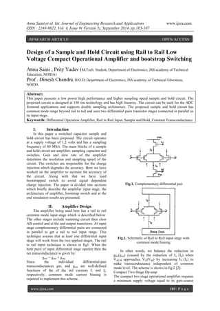 Annu Saini et al. Int. Journal of Engineering Research and Applications www.ijera.com 
ISSN : 2248-9622, Vol. 4, Issue 9( Version 5), September 2014, pp.103-107 
www.ijera.com 103 | P a g e 
Design of a Sample and Hold Circuit using Rail to Rail Low 
Voltage Compact Operational Amplifier and bootstrap Switching 
Annu Saini , Prity Yadav (M.Tech. Student, Department of Electronics, JSS academy of Technical 
Education, NOIDA) 
Prof . Dinesh Chandra, H.O.D, Department of Electronics, JSS academy of Technical Education, 
NOIDA 
Abstract: 
This paper presents a low power high performance and higher sampling speed sample and hold circuit. The 
proposed circuit is designed at 180 nm technology and has high linearity. The circuit can be used for the ADC 
frontend applications and supports double sampling architecture. The proposed sample and hold circuit has 
common mode range beyond rail to rail and uses two differential pairs transistor stages connected in parallel as 
its input stage. 
Keywords: Differential Operation Amplifier, Rail to Rail Input, Sample and Hold, Constant Transconductance 
I. Introduction 
In this paper a switched capacitor sample and 
hold circuit has been proposed. The circuit operates 
at a supply voltage of 1.2 volts and has a sampling 
frequency of 80 MS/s. The main blocks of a sample 
and hold circuit are amplifier, sampling capacitor and 
switches. Gain and slew rate of the amplifier 
determine the resolution and sampling speed of the 
circuit. The switches are responsible for the charge 
injection which degrades the accuracy. Here we have 
worked on the amplifier to increase bit accuracy of 
the circuit. Along with that we have used 
bootstrapped switch to avoid signal dependent 
charge injection. The paper is divided into sections 
which briefly describe the amplifier input stage, the 
architecture of amplifier, bootstrap switch and at the 
end simulation results are presented. 
II. Amplifier Design 
The amplifier being used here has a rail to rail 
common mode input stage which is described below. 
The other stages include summing circuit then class 
AB control and at the end output transistors. At input 
stage complementary differential pairs are connected 
in parallel to get a rail to rail input range. This 
technique assures that at least one differential input 
stage will work from the two applied stages. The rail 
to rail input technique is shown in fig1. When the 
both pairs of input differential stage operate then the 
net transconductance is given by: 
gmT = gmn + gmp 
Since the individual differential-pair 
transconductances gm, and gm, are well-defined 
functions of the of the tail currents I, and Ip, 
respectively, common mode current biasing is 
required to implement this scheme. 
Fig.1. Complementary differential pair 
Fig.2. Schematic of Rail to Rail input stage with 
common mode biasing 
In other words, we balance the reduction in 
gm,(gm,) (caused by the reduction of In (Ip) when 
VinCM approaches Vss(Vdd) by increasing IP (In) to 
make transconductance independent of common 
mode level. The scheme is shown in fig.2 [2]. 
Compact Two-Stage Op-amp 
The compact two stage operational amplifier requires 
a minimum supply voltage equal to its gate-source 
RESEARCH ARTICLE OPEN ACCESS 
 