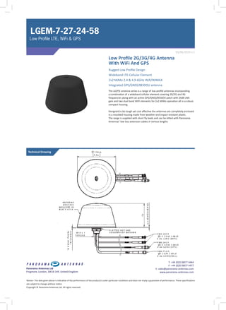 Low Profile 2G/3G/4G Antenna
With WiFi And GPS
The LG[P]E antenna series is a range of low profile antennas incorporating
a combination of a wideband cellular element covering 2G/3G and 4G
frequencies along with an active GPS/GNSS/BEIDOU patch with 26dB LNA
gain and two dual band WIFI elements for 2x2 MiMo operation all in a robust
compact housing.
Designed to be tough yet cost effective the antennas are completely enclosed
in a moulded housing made from weather and impact resistant plastic.
The range is supplied with short fly leads and can be kitted with Panorama
Antennas’ low loss extension cables in various lengths
03/06/2015 v.1
Panorama Antennas Ltd
Frogmore, London, SW18 1HF, United Kingdom
T: +44 (0)20 8877 4444
F: +44 (0)20 8877 4477
E: sales@panorama-antennas.com
www.panorama-antennas.com
Waiver: The data given above is indicative of the performance of the product/s under particular conditions and does not imply a guarantee of performance. These specifications
are subject to change without notice.
Copyright © Panorama Antennas Ltd. All rights reserved.
LGEM-7-27-24-58
Low Profile LTE, WiFi & GPS
Technical Drawing
Rugged Low Profile Design
Wideband LTE-Cellular Element
2x2 MiMo 2.4 & 4.9-6GHz Wifi/WIMAX
Integrated GPS/GNSS/BEIDOU antenna
 