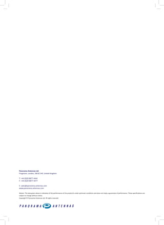 Panorama Antennas Ltd
Frogmore, London, SW18 1HF, United Kingdom
T: +44 (0)20 8877 4444
F: +44 (0)20 8877 4477
E: sales@panorama-antennas.com
www.panorama-antennas.com
Waiver: The data given above is indicative of the performance of the product/s under particular conditions and does not imply a guarantee of performance. These specifications are
subject to change without notice.
Copyright © Panorama Antennas Ltd. All rights reserved.
 
