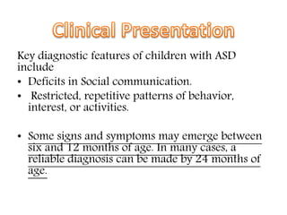 Key diagnostic features of children with ASD
include
• Deficits in Social communication.
• Restricted, repetitive patterns of behavior,
interest, or activities.
• Some signs and symptoms may emerge between
six and 12 months of age. In many cases, a
reliable diagnosis can be made by 24 months of
age.
 