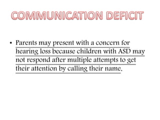 • Parents may present with a concern for
hearing loss because children with ASD may
not respond after multiple attempts to get
their attention by calling their name.
 