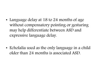 • Language delay at 18 to 24 months of age
without compensatory pointing or gesturing
may help differentiate between ASD and
expressive language delay.
• Echolalia used as the only language in a child
older than 24 months is associated ASD.
 