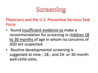 Physicians and the U.S. Preventive Services Task
Force
• found insufficient evidence to make a
recommendation for screening in children 18
to 30 months of age in whom no concerns of
ASD are suspected.
• Routine developmental screening is
suggested at nine-, 18-, and 24- or 30-month
well-child visits.
 