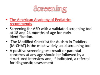 • The American Academy of Pediatrics
recommends
• Screening for ASD with a validated screening tool
at 18 and 24 months of age for early
identification.
• The Modified Checklist for Autism in Toddlers
(M-CHAT) is the most widely used screening tool.
• A positive screening test result or parental
concerns at any age should be followed by a
structured interview and, if indicated, a referral
for diagnostic assessment
 