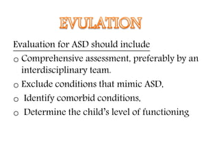 Evaluation for ASD should include
o Comprehensive assessment, preferably by an
interdisciplinary team.
o Exclude conditions that mimic ASD,
o Identify comorbid conditions,
o Determine the child’s level of functioning
 