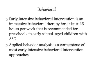Behavioral
o Early intensive behavioral intervention is an
immersive behavioral therapy for at least 25
hours per week that is recommended for
preschool- to early school–aged children with
ASD.
o Applied behavior analysis is a cornerstone of
most early intensive behavioral intervention
approaches
 