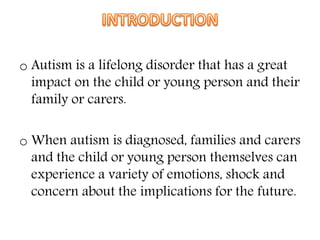 o Autism is a lifelong disorder that has a great
impact on the child or young person and their
family or carers.
o When autism is diagnosed, families and carers
and the child or young person themselves can
experience a variety of emotions, shock and
concern about the implications for the future.
 