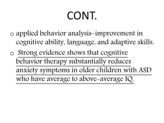 CONT.
o applied behavior analysis–improvement in
cognitive ability, language, and adaptive skills.
o Strong evidence shows that cognitive
behavior therapy substantially reduces
anxiety symptoms in older children with ASD
who have average to above-average IQ.
 