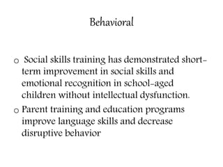 Behavioral
o Social skills training has demonstrated short-
term improvement in social skills and
emotional recognition in school-aged
children without intellectual dysfunction.
o Parent training and education programs
improve language skills and decrease
disruptive behavior
 