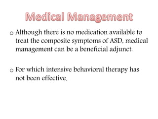 o Although there is no medication available to
treat the composite symptoms of ASD, medical
management can be a beneficial adjunct.
o For which intensive behavioral therapy has
not been effective.
 