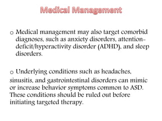 o Medical management may also target comorbid
diagnoses, such as anxiety disorders, attention-
deficit/hyperactivity disorder (ADHD), and sleep
disorders.
o Underlying conditions such as headaches,
sinusitis, and gastrointestinal disorders can mimic
or increase behavior symptoms common to ASD.
These conditions should be ruled out before
initiating targeted therapy.
 