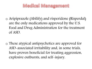 o Aripiprazole (Abilify) and risperidone (Risperdal)
are the only medications approved by the U.S.
Food and Drug Administration for the treatment
of ASD.
o These atypical antipsychotics are approved for
ASD-associated irritability and, in some trials,
have proven beneficial for treating aggression,
explosive outbursts, and self-injury.
 